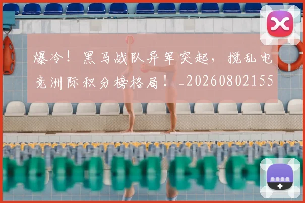 爆冷!黑马战队异军突起,搅乱电竞洲际积分榜格局!_20260802155443