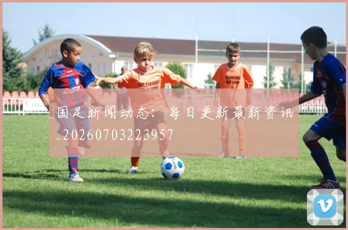 国足新闻动态:每日更新最新资讯_20260703223957