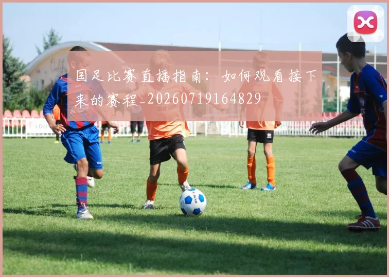 国足比赛直播指南：如何观看接下来的赛程_20260719164829