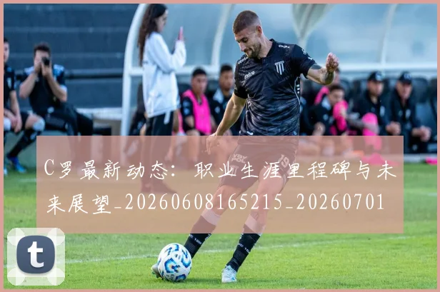 C罗最新动态:职业生涯里程碑与未来展望_20260608165215_20260701213101