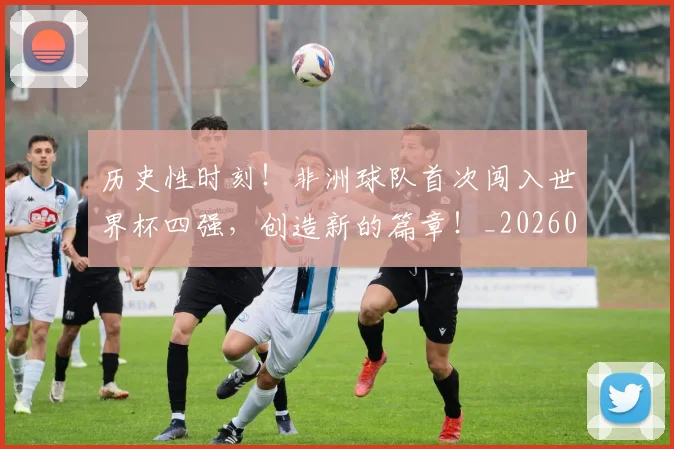 历史性时刻！非洲球队首次闯入世界杯四强，创造新的篇章！_20260718204834