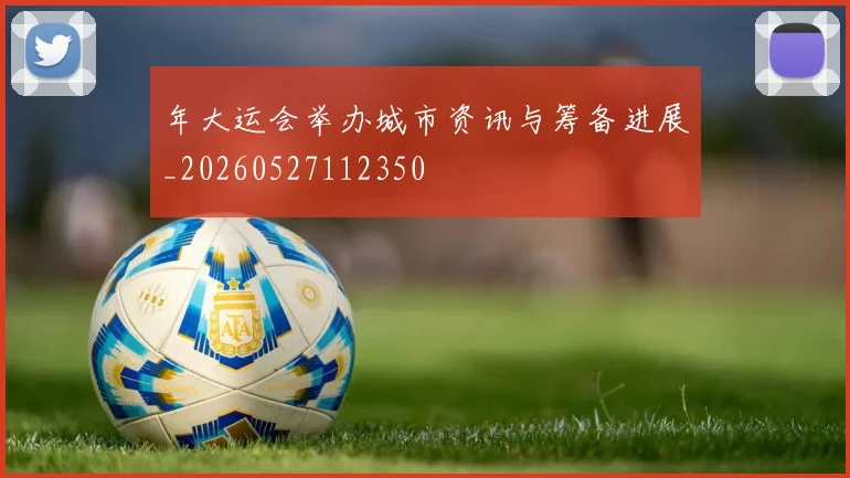 年大运会举办城市资讯与筹备进展_20260527112350