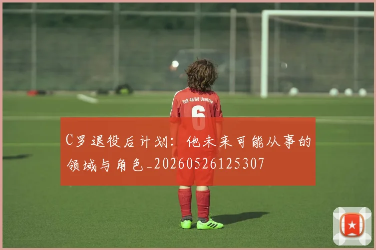 C罗退役后计划：他未来可能从事的领域与角色_20260526125307