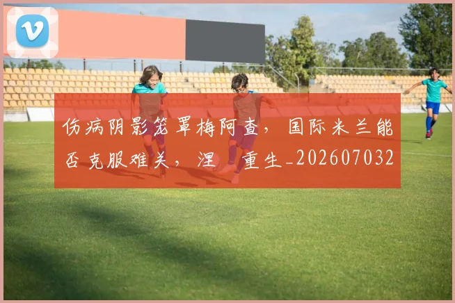 伤病阴影笼罩梅阿查,国际米兰能否克服难关,涅槃重生_20260703214007