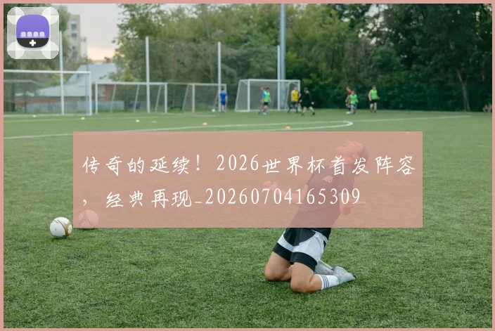 传奇的延续!2026世界杯首发阵容,经典再现_20260704165309