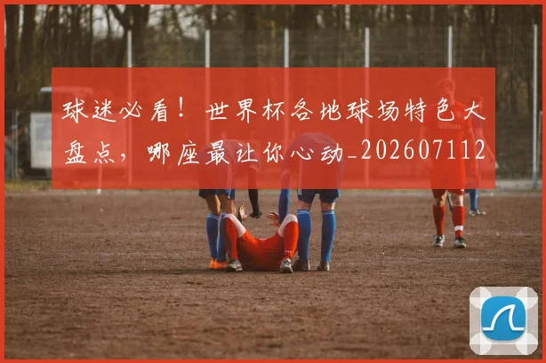 球迷必看!世界杯各地球场特色大盘点,哪座最让你心动_20260711200642