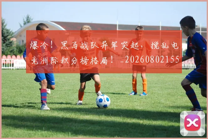 爆冷!黑马战队异军突起,搅乱电竞洲际积分榜格局!_20260802155443