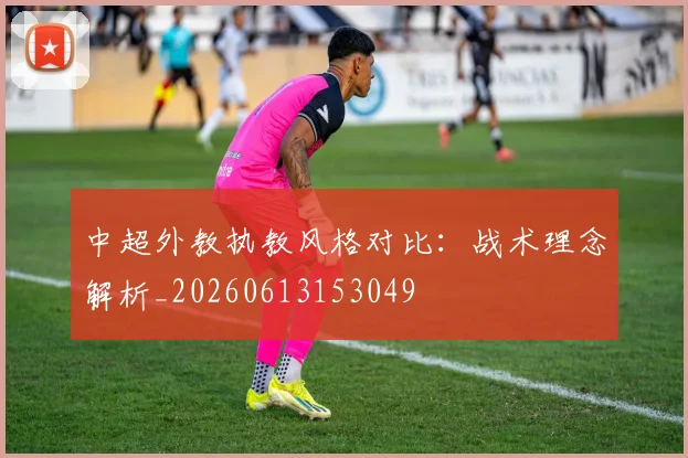 中超外教执教风格对比:战术理念解析_20260613153049