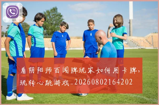 看阴阳师百闻牌玩家如何用卡牌,玩转心跳游戏_20260802164202
