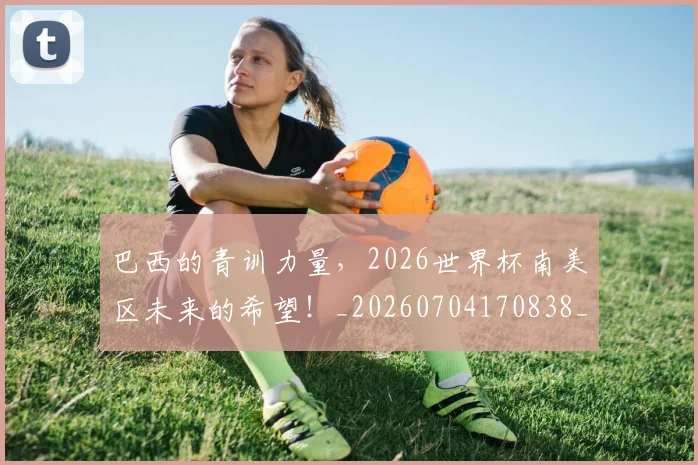 巴西的青训力量,2026世界杯南美区未来的希望!_20260704170838_20260722153802