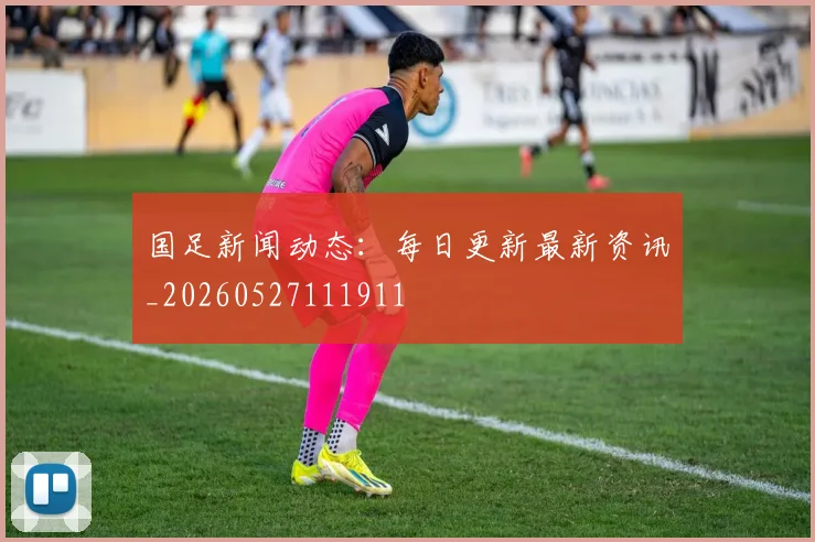 国足新闻动态:每日更新最新资讯_20260527111911
