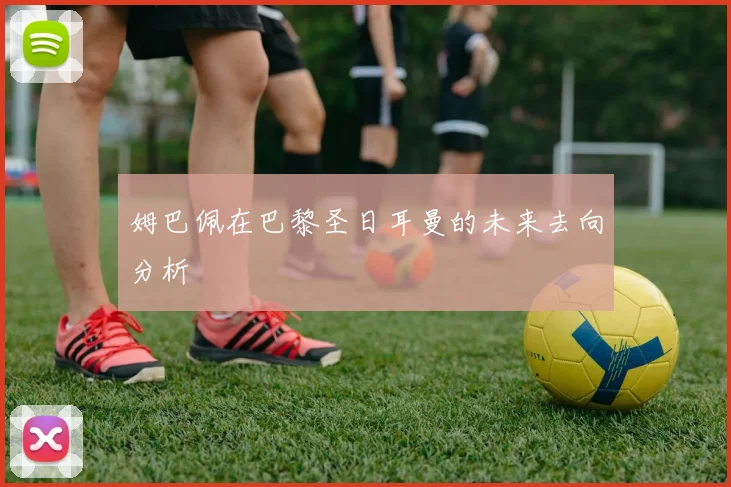 姆巴佩在巴黎圣日耳曼的未来去向分析