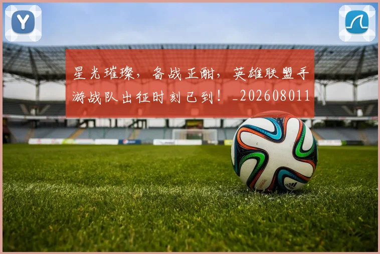 星光璀璨,备战正酣,英雄联盟手游战队出征时刻已到!_20260801160844