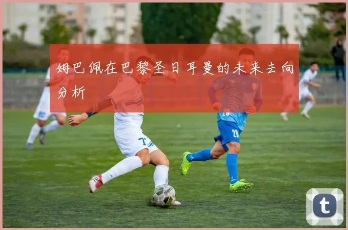 姆巴佩在巴黎圣日耳曼的未来去向分析