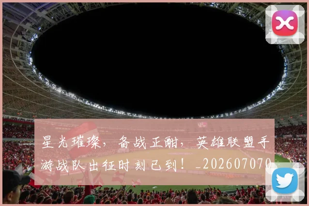 星光璀璨,备战正酣,英雄联盟手游战队出征时刻已到!_20260707021150_20260731172245