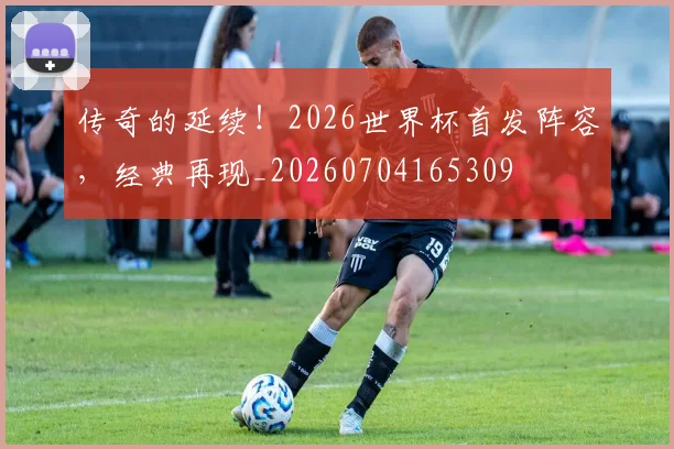 传奇的延续!2026世界杯首发阵容,经典再现_20260704165309