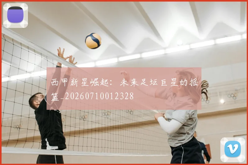 西甲新星崛起:未来足坛巨星的摇篮_20260710012328