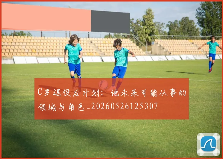 C罗退役后计划：他未来可能从事的领域与角色_20260526125307