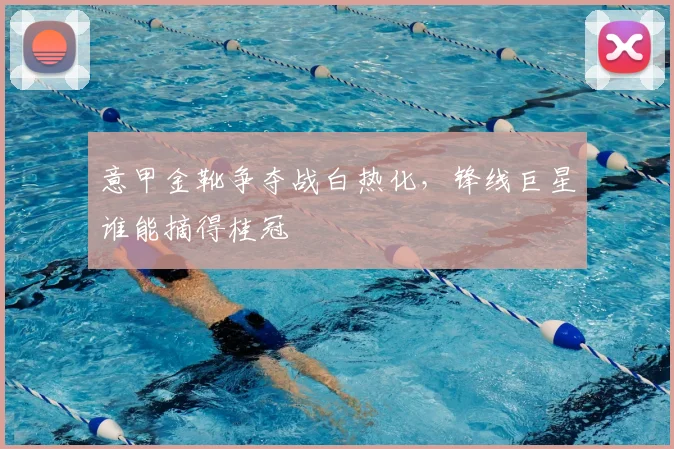 意甲金靴争夺战白热化，锋线巨星谁能摘得桂冠