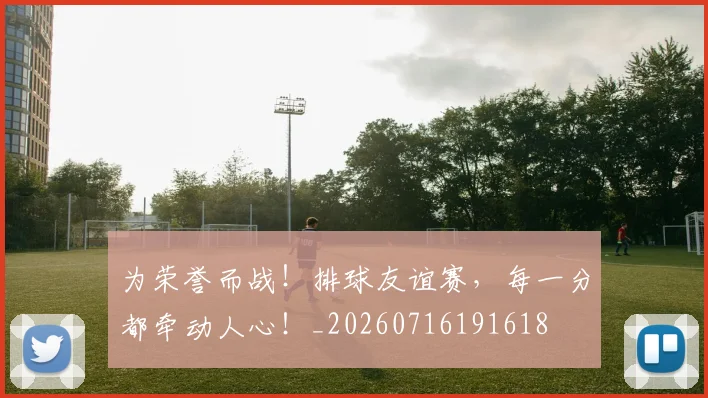 为荣誉而战!排球友谊赛,每一分都牵动人心!_20260716191618