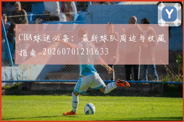 CBA球迷必备：最新球队周边与收藏指南_20260701211633