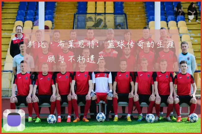 科比·布莱恩特：篮球传奇的生涯回顾与不朽遗产