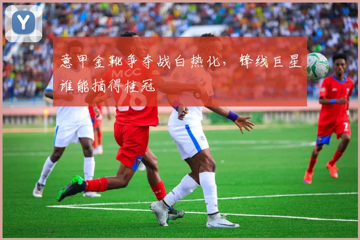 意甲金靴争夺战白热化，锋线巨星谁能摘得桂冠