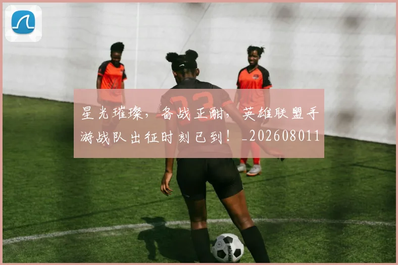 星光璀璨,备战正酣,英雄联盟手游战队出征时刻已到!_20260801160844